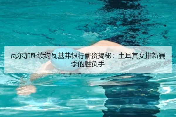 瓦尔加斯续约瓦基弗银行薪资揭秘：土耳其女排新赛季的胜负手